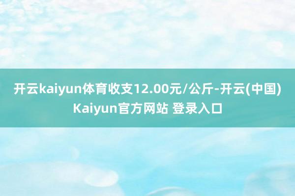 开云kaiyun体育收支12.00元/公斤-开云(中国)Kaiyun官方网站 登录入口