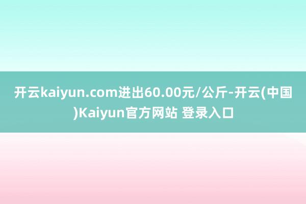 开云kaiyun.com进出60.00元/公斤-开云(中国)Kaiyun官方网站 登录入口