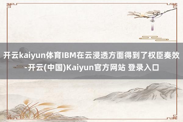 开云kaiyun体育IBM在云浸透方面得到了权臣奏效-开云(中国)Kaiyun官方网站 登录入口