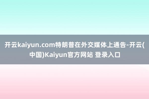 开云kaiyun.com特朗普在外交媒体上通告-开云(中国)Kaiyun官方网站 登录入口