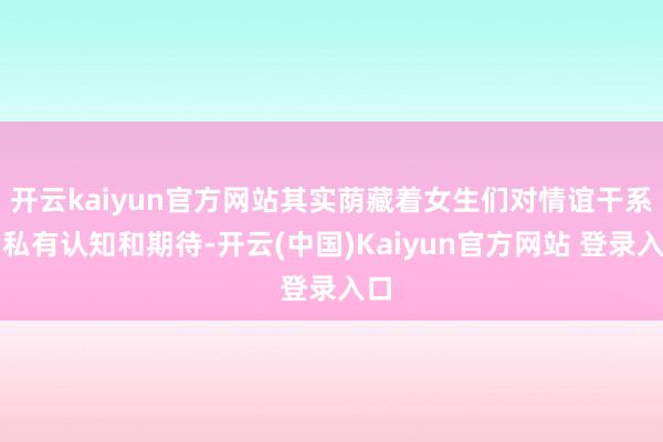 开云kaiyun官方网站其实荫藏着女生们对情谊干系的私有认知和期待-开云(中国)Kaiyun官方网站 登录入口