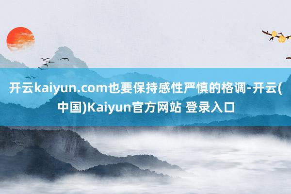 开云kaiyun.com也要保持感性严慎的格调-开云(中国)Kaiyun官方网站 登录入口