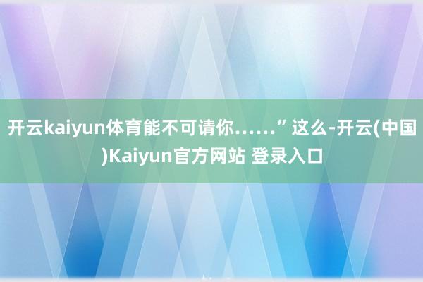 开云kaiyun体育能不可请你……”这么-开云(中国)Kaiyun官方网站 登录入口