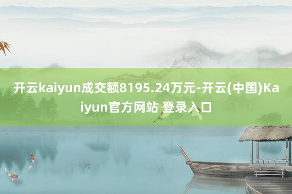 开云kaiyun成交额8195.24万元-开云(中国)Kaiyun官方网站 登录入口