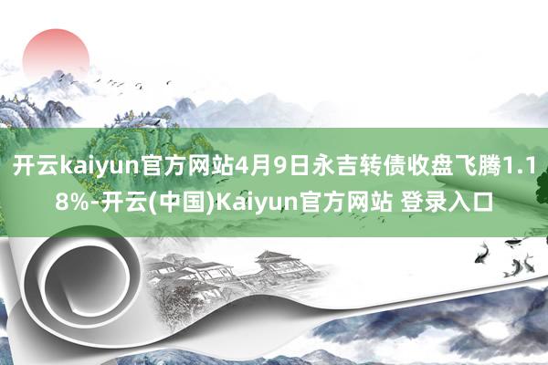开云kaiyun官方网站4月9日永吉转债收盘飞腾1.18%-开云(中国)Kaiyun官方网站 登录入口