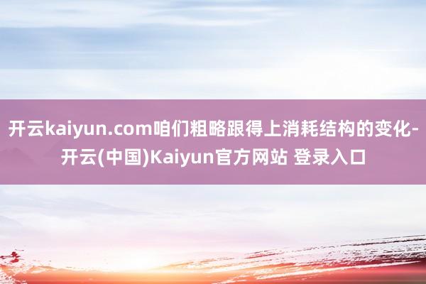 开云kaiyun.com咱们粗略跟得上消耗结构的变化-开云(中国)Kaiyun官方网站 登录入口