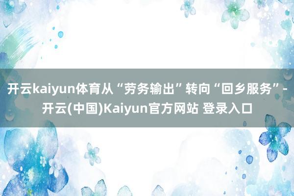 开云kaiyun体育从“劳务输出”转向“回乡服务”-开云(中国)Kaiyun官方网站 登录入口