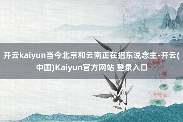 开云kaiyun当今北京和云南正在招东说念主-开云(中国)Kaiyun官方网站 登录入口