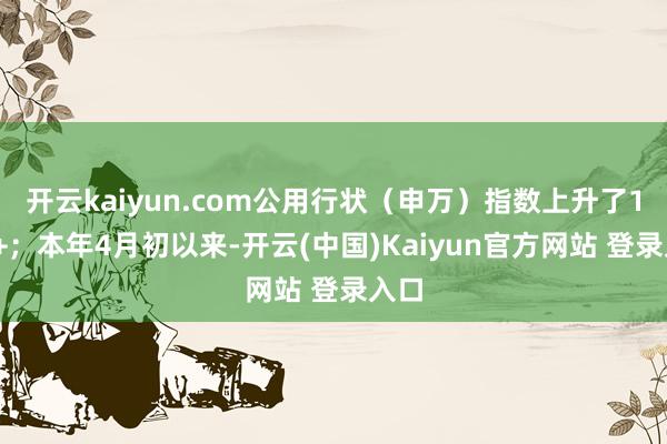 开云kaiyun.com公用行状（申万）指数上升了10%+；本年4月初以来-开云(中国)Kaiyun官方网站 登录入口