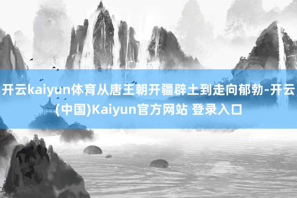 开云kaiyun体育从唐王朝开疆辟土到走向郁勃-开云(中国)Kaiyun官方网站 登录入口