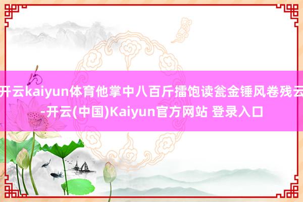 开云kaiyun体育他掌中八百斤擂饱读瓮金锤风卷残云-开云(中国)Kaiyun官方网站 登录入口