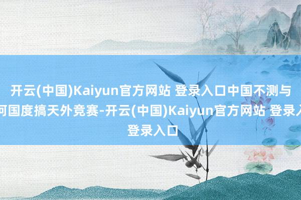 开云(中国)Kaiyun官方网站 登录入口中国不测与任何国度搞天外竞赛-开云(中国)Kaiyun官方网站 登录入口