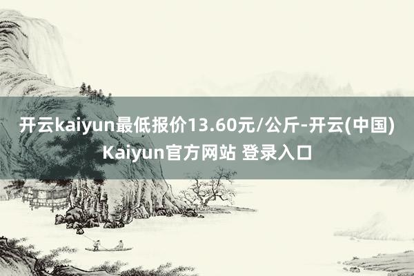 开云kaiyun最低报价13.60元/公斤-开云(中国)Kaiyun官方网站 登录入口
