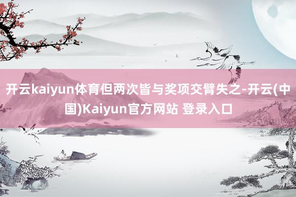 开云kaiyun体育但两次皆与奖项交臂失之-开云(中国)Kaiyun官方网站 登录入口