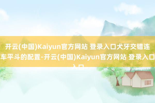 开云(中国)Kaiyun官方网站 登录入口犬牙交错连车平斗的配置-开云(中国)Kaiyun官方网站 登录入口