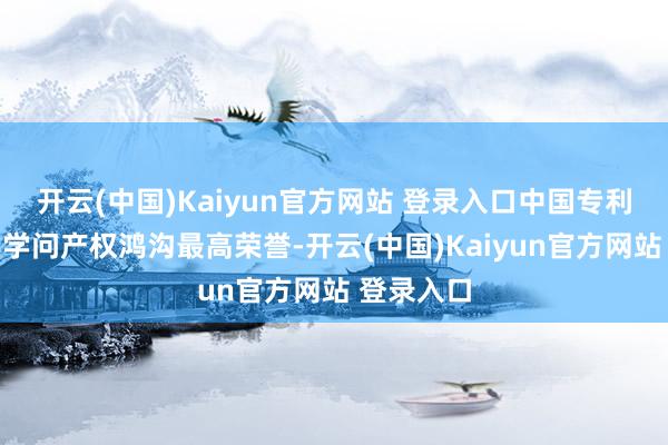 开云(中国)Kaiyun官方网站 登录入口中国专利奖是我国学问产权鸿沟最高荣誉-开云(中国)Kaiyun官方网站 登录入口