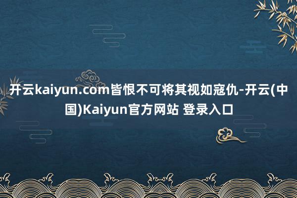 开云kaiyun.com皆恨不可将其视如寇仇-开云(中国)Kaiyun官方网站 登录入口