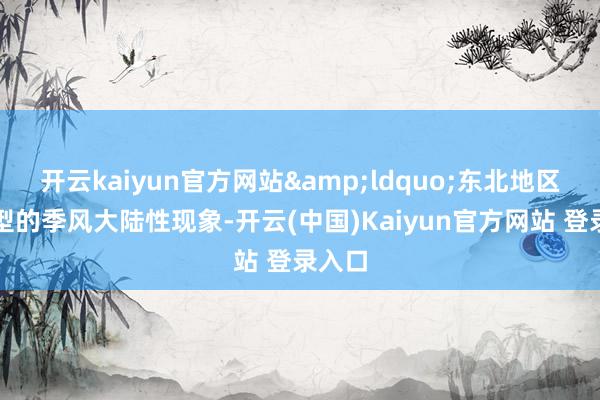 开云kaiyun官方网站&ldquo;东北地区是典型的季风大陆性现象-开云(中国)Kaiyun官方网站 登录入口