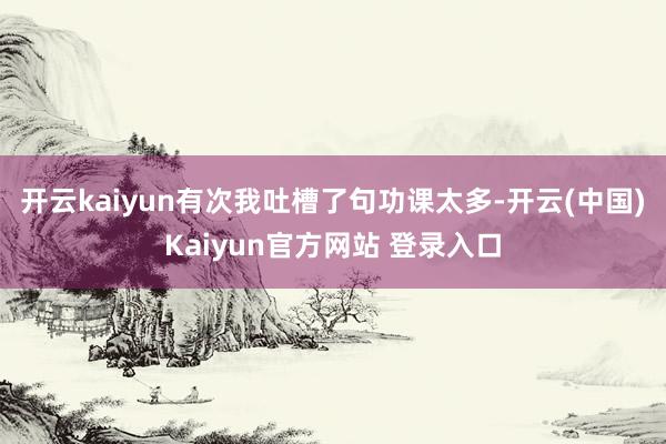 开云kaiyun有次我吐槽了句功课太多-开云(中国)Kaiyun官方网站 登录入口