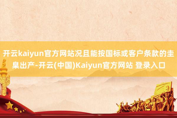 开云kaiyun官方网站况且能按国标或客户条款的圭臬出产-开云(中国)Kaiyun官方网站 登录入口