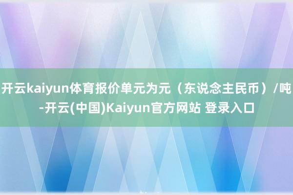 开云kaiyun体育报价单元为元（东说念主民币）/吨-开云(中国)Kaiyun官方网站 登录入口