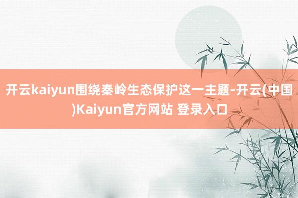开云kaiyun围绕秦岭生态保护这一主题-开云(中国)Kaiyun官方网站 登录入口