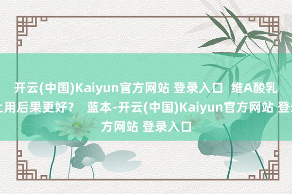 开云(中国)Kaiyun官方网站 登录入口  维A酸乳膏晚上用后果更好？  蓝本-开云(中国)Kaiyun官方网站 登录入口