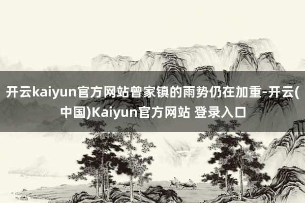 开云kaiyun官方网站曾家镇的雨势仍在加重-开云(中国)Kaiyun官方网站 登录入口