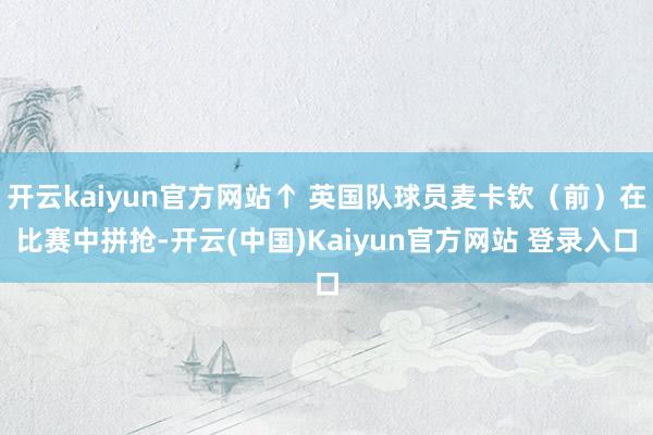 开云kaiyun官方网站↑ 英国队球员麦卡钦（前）在比赛中拼抢-开云(中国)Kaiyun官方网站 登录入口