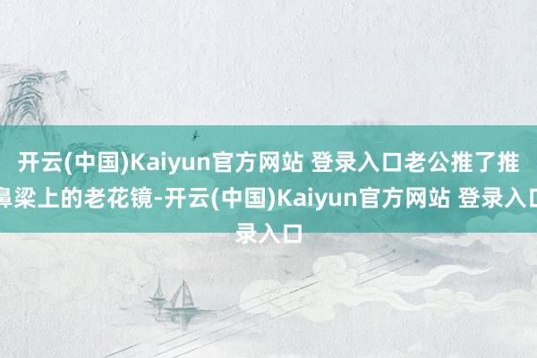 开云(中国)Kaiyun官方网站 登录入口老公推了推鼻梁上的老花镜-开云(中国)Kaiyun官方网站 登录入口