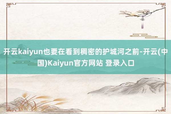 开云kaiyun也要在看到稠密的护城河之前-开云(中国)Kaiyun官方网站 登录入口