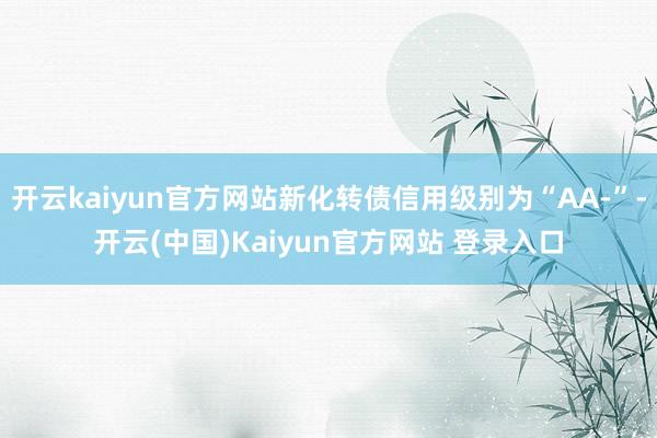 开云kaiyun官方网站新化转债信用级别为“AA-”-开云(中国)Kaiyun官方网站 登录入口