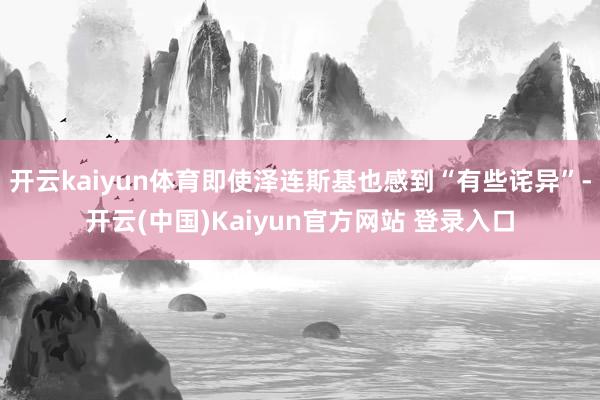 开云kaiyun体育即使泽连斯基也感到“有些诧异”-开云(中国)Kaiyun官方网站 登录入口