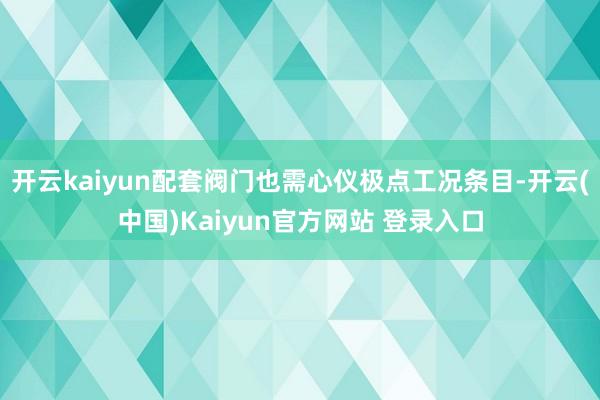开云kaiyun配套阀门也需心仪极点工况条目-开云(中国)Kaiyun官方网站 登录入口