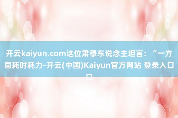 开云kaiyun.com这位肃穆东说念主坦言:“一方面耗时耗力-开云(中国)Kaiyun官方网站 登录入口