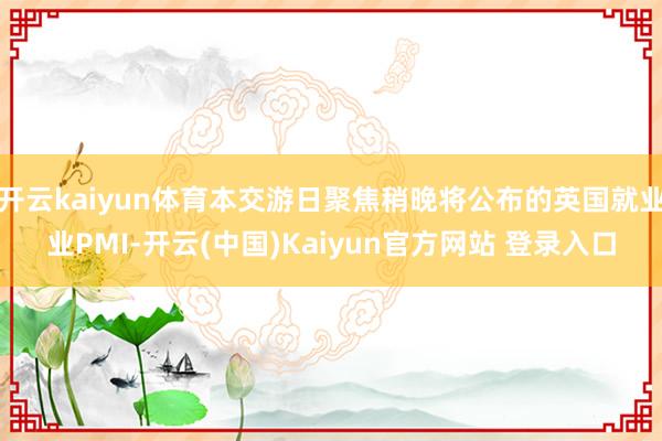 开云kaiyun体育本交游日聚焦稍晚将公布的英国就业业PMI-开云(中国)Kaiyun官方网站 登录入口