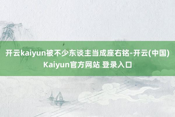 开云kaiyun被不少东谈主当成座右铭-开云(中国)Kaiyun官方网站 登录入口