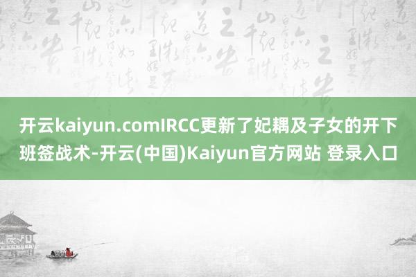 开云kaiyun.comIRCC更新了妃耦及子女的开下班签战术-开云(中国)Kaiyun官方网站 登录入口