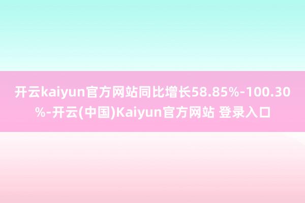 开云kaiyun官方网站同比增长58.85%-100.30%-开云(中国)Kaiyun官方网站 登录入口