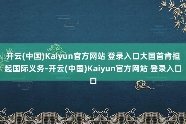 开云(中国)Kaiyun官方网站 登录入口大国首肯担起国际义务-开云(中国)Kaiyun官方网站 登录入口