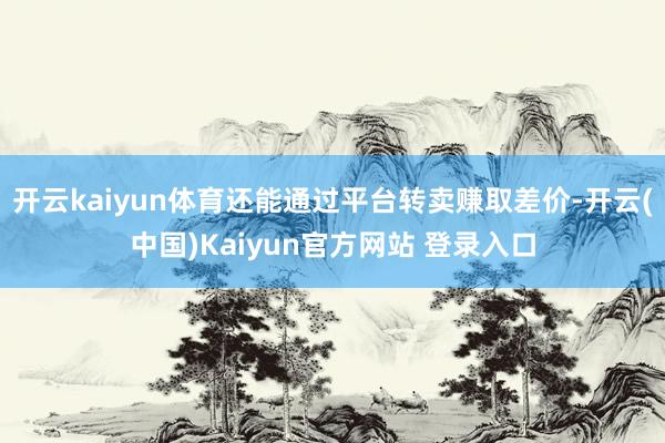 开云kaiyun体育还能通过平台转卖赚取差价-开云(中国)Kaiyun官方网站 登录入口