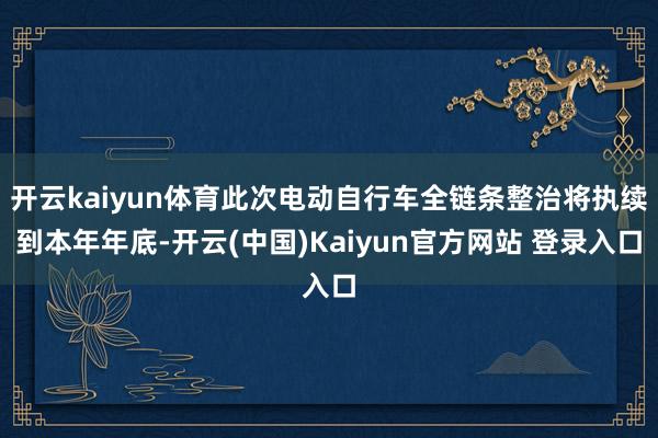 开云kaiyun体育此次电动自行车全链条整治将执续到本年年底-开云(中国)Kaiyun官方网站 登录入口
