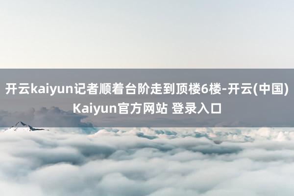 开云kaiyun记者顺着台阶走到顶楼6楼-开云(中国)Kaiyun官方网站 登录入口