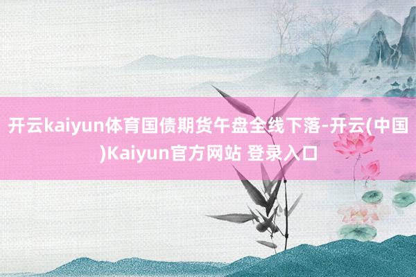 开云kaiyun体育国债期货午盘全线下落-开云(中国)Kaiyun官方网站 登录入口