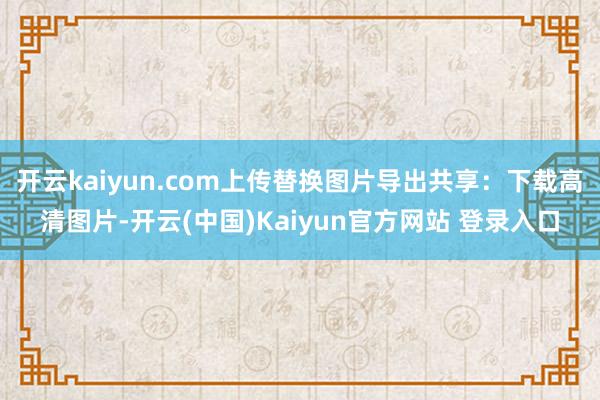 开云kaiyun.com上传替换图片导出共享：下载高清图片-开云(中国)Kaiyun官方网站 登录入口