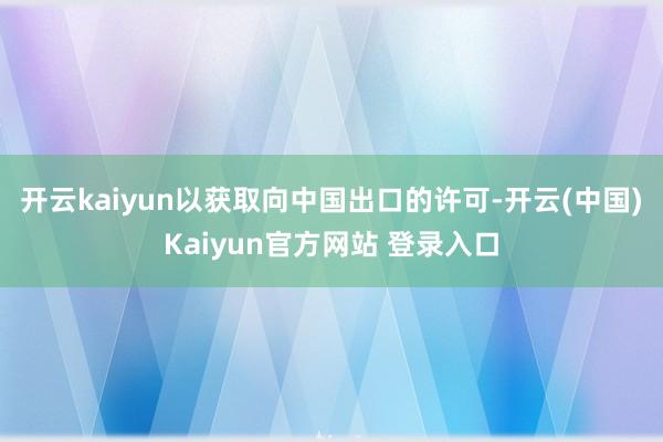 开云kaiyun以获取向中国出口的许可-开云(中国)Kaiyun官方网站 登录入口