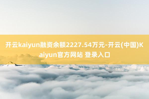 开云kaiyun融资余额2227.54万元-开云(中国)Kaiyun官方网站 登录入口