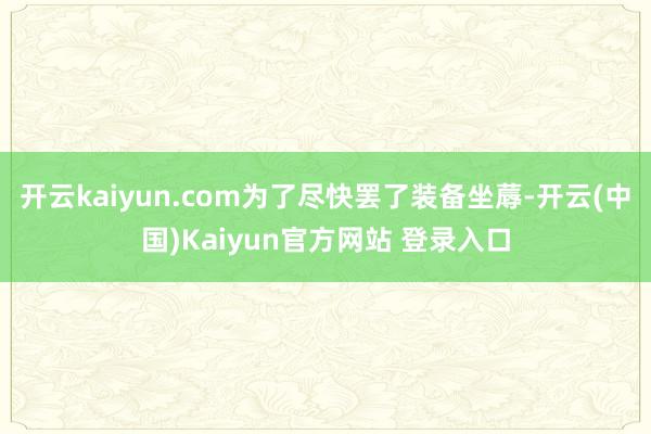 开云kaiyun.com为了尽快罢了装备坐蓐-开云(中国)Kaiyun官方网站 登录入口