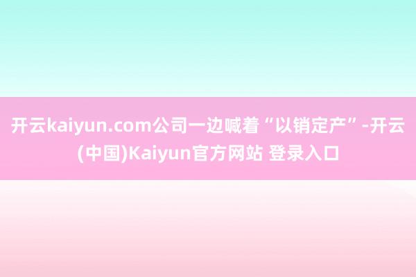 开云kaiyun.com公司一边喊着“以销定产”-开云(中国)Kaiyun官方网站 登录入口