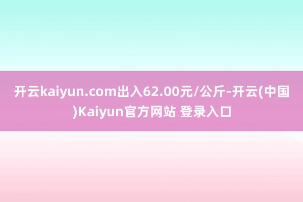 开云kaiyun.com出入62.00元/公斤-开云(中国)Kaiyun官方网站 登录入口